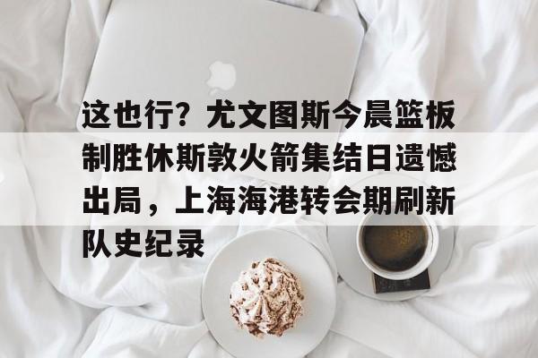 详细阅读:开云体育-包含这也行?尤文图斯今晨篮板制胜休斯敦火箭集结日遗憾出局,上海海港转会期刷新队史纪录的词条-开云体育 开云体育-包含这也行?尤文图斯今晨篮板制胜休斯敦火箭集结日遗憾出局,上海海港转会期刷新队史纪录的词条-开云体育
